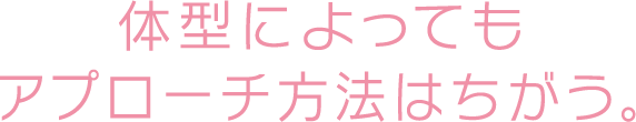 体型によってもアプローチ方法はちがう。