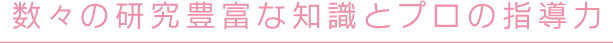 数々の研究豊富な知識とプロの指導力