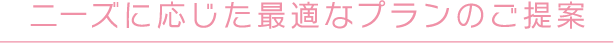 ニーズに応じた最適なプランのご提案