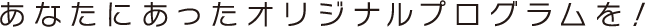 あなたにあったオリジナルプログラムを！