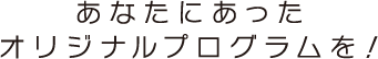 あなたにあったオリジナルプログラムを！