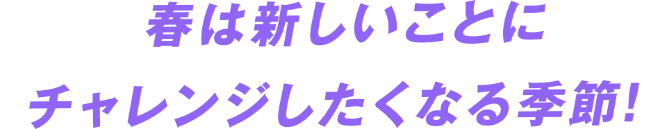 春は新しいことにチャレンジしたくなる季節！