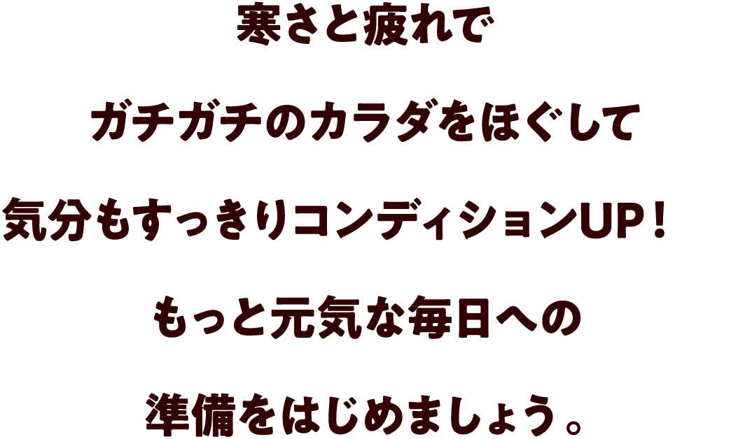 寒さと疲れでガチガチのカラダをほぐして気分もすっきりコンディションUP！もっと元気な毎日への準備をはじめましょう。