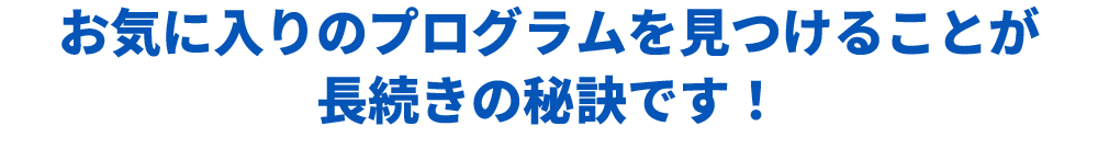 お気に入りのプログラムを見つけることが長続きの秘訣です！