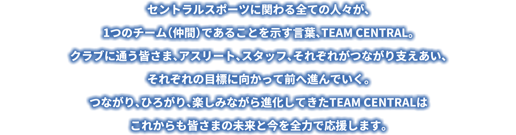 セントラルスポーツに関わる全ての人々が、1つのチーム (仲間) であることを示す言葉、TEAM CENTRAL。クラブに通う皆さま、アスリート、スタッフ、 それぞれがつながり支えあい、それぞれの目標に向かって前へ進んでいく。つながり、ひろがり、 楽しみながら進化してきたTEAM CENTRALはこれからも皆さまの未来と今を全力で応援します。