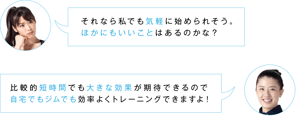 それなら私でも気軽に始められそう。ほかにもいいことはあるのかな？／比較的短時間でも大きな効果が期待できるので自宅でもジムでも効率よくトレーニングできますよ！
