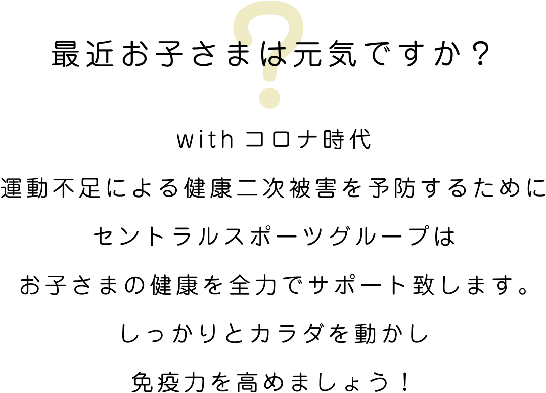 最近お子さまは元気ですか？withコロナ時代運動不足による健康二次被害を予防するためにセントラルスポーツグループはお子さまの健康を全力でサポート致します。しっかりとカラダを動かし免疫力を高めましょう！