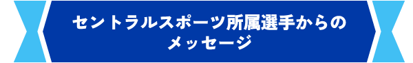 セントラルスポーツ所属選手からのメッセージ