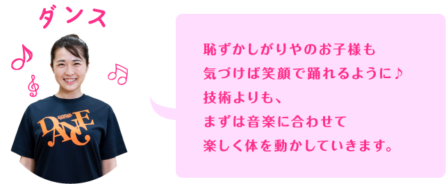恥ずかしがりやのお子様も気づけば笑顔で踊れるように♪技術よりも、まずは音楽に合わせて楽しく体を動かしていきます。