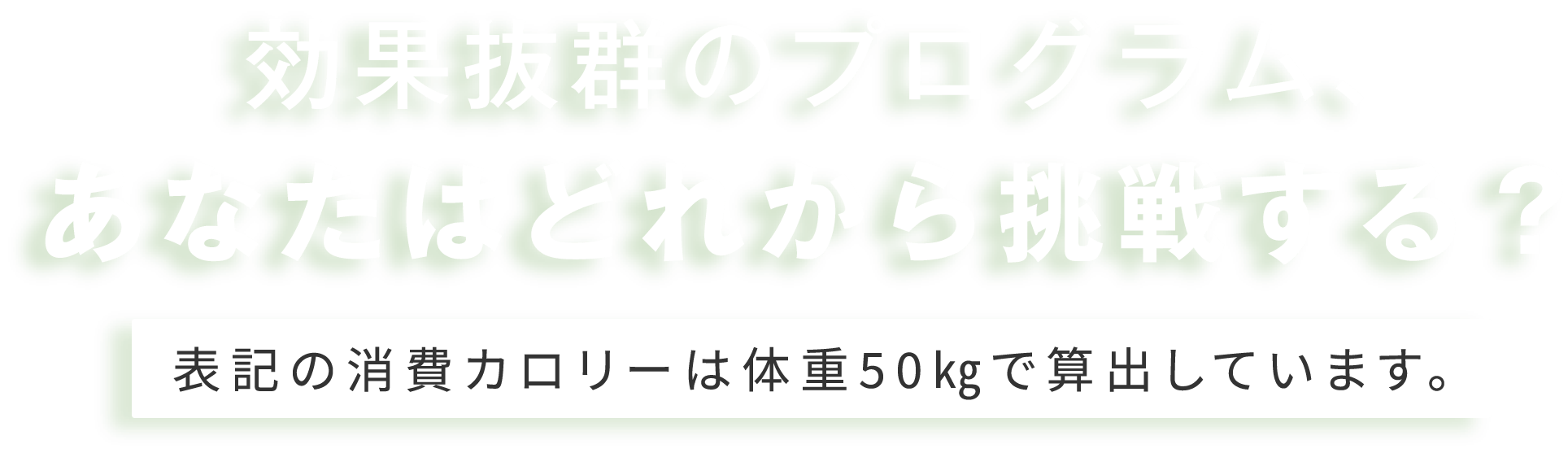 効果抜群のプログラム、あなたはどれから挑戦する？ 表記の消費カロリーは体重50㎏で算出しています。