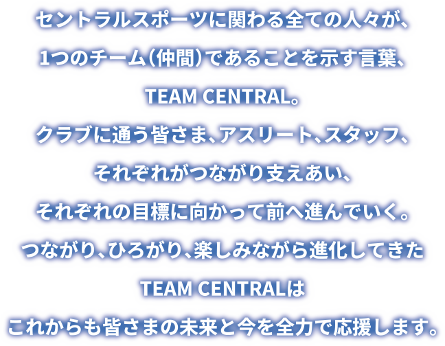 セントラルスポーツに関わる全ての人々が、1つのチーム (仲間) であることを示す言葉、TEAM CENTRAL。クラブに通う皆さま、アスリート、スタッフ、 それぞれがつながり支えあい、それぞれの目標に向かって前へ進んでいく。つながり、ひろがり、 楽しみながら進化してきたTEAM CENTRALはこれからも皆さまの未来と今を全力で応援します。