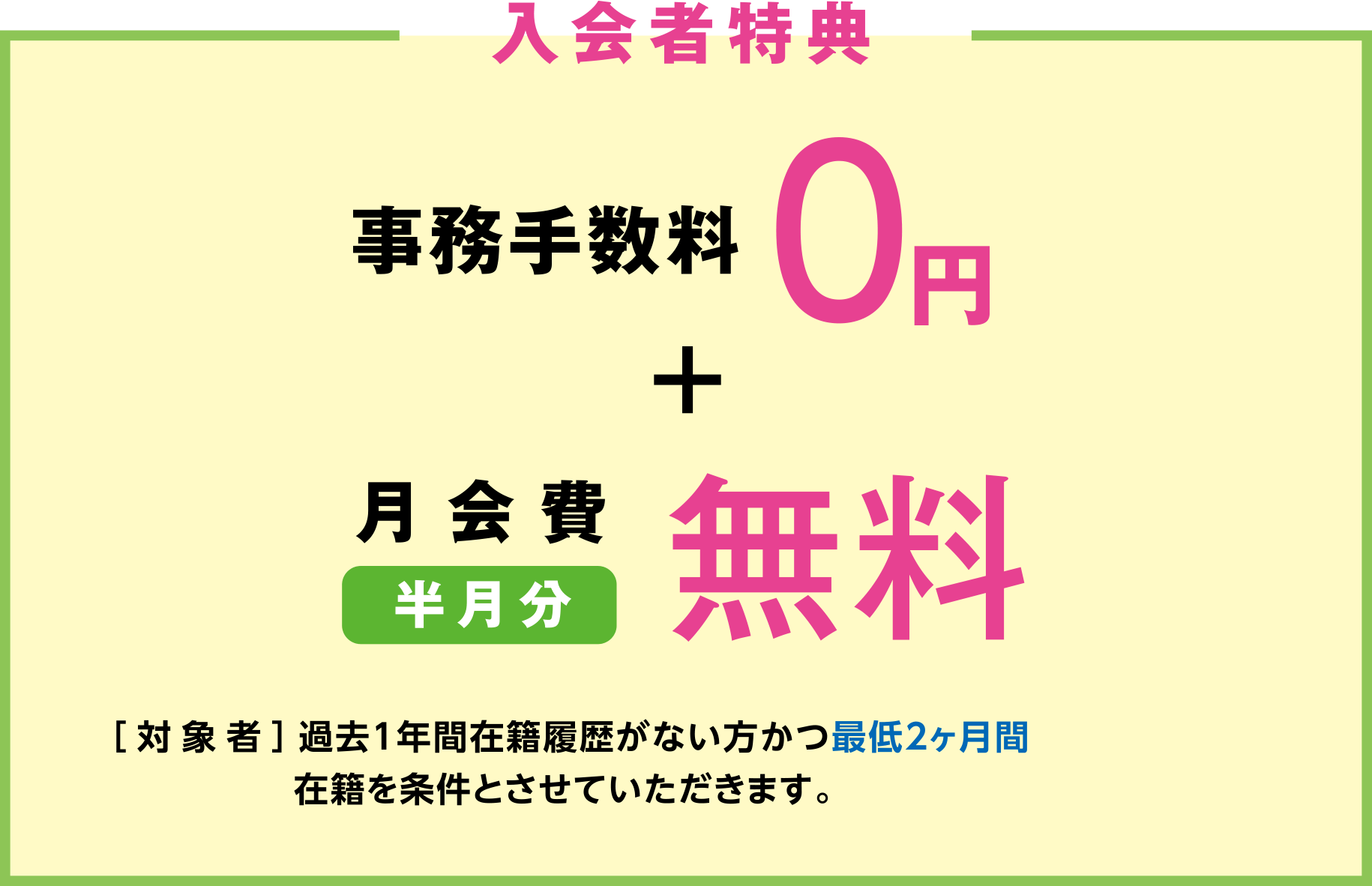 「入会者特典」事務手数料0円+月会費半月分無料プレゼント ［対象者］過去1年間在籍履歴がない方かつ最低2ヶ月間在籍を条件とさせていただきます。