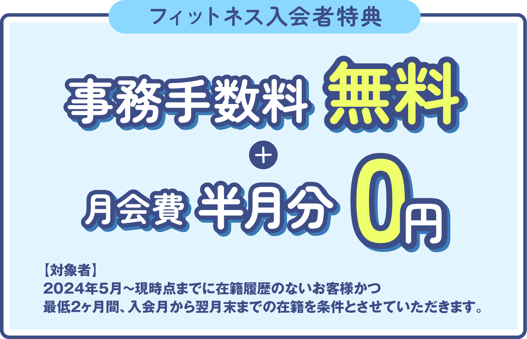 「フィットネス入会者特典」登録手数料0円+月会費半月分無料 ［対象者］2023年3月～現時点までに在籍履歴のないお客様かつ最低2ヶ月間、入会月から翌月末までの在籍を条件とさせていただきます。