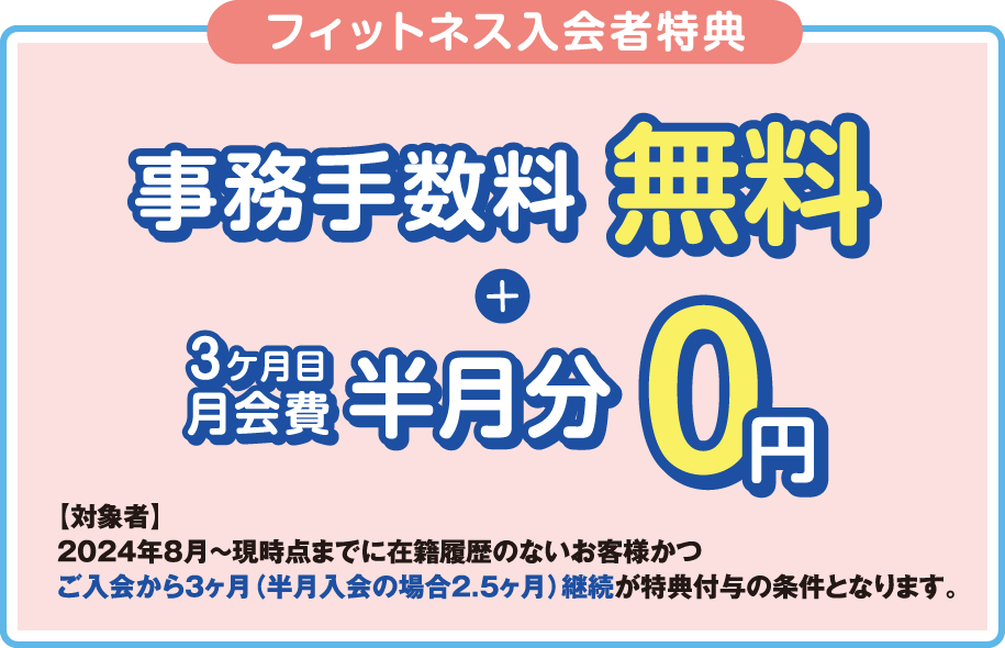 「フィットネス入会者特典」登録手数料0円+月会費半月分無料 ［対象者］2023年3月～現時点までに在籍履歴のないお客様かつ最低2ヶ月間、入会月から翌月末までの在籍を条件とさせていただきます。