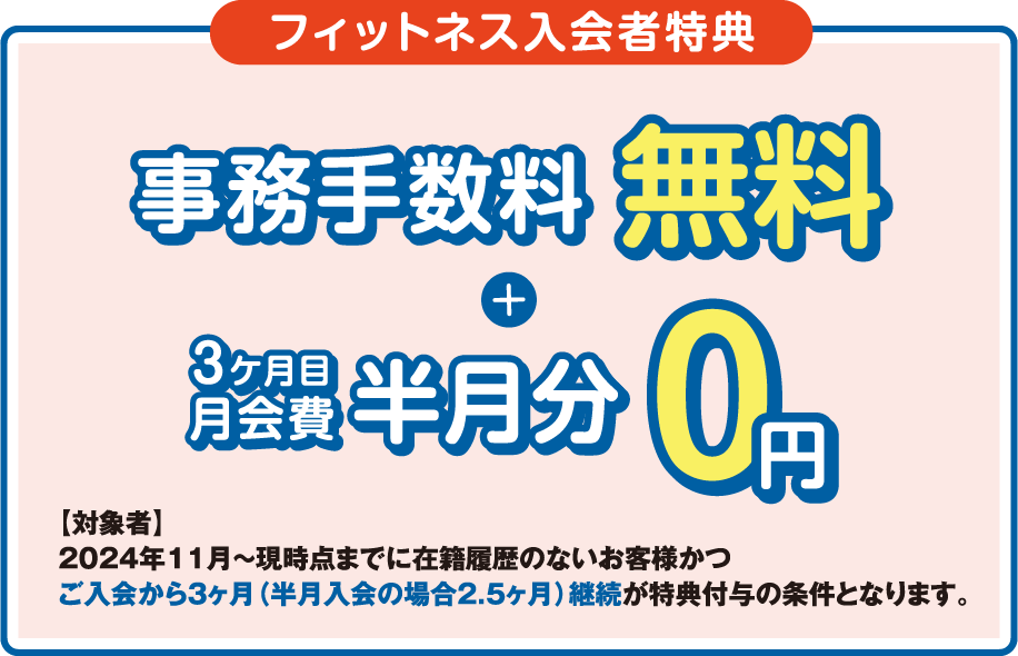 「フィットネス入会者特典」登録手数料0円+月会費半月分無料 ［対象者］2023年3月～現時点までに在籍履歴のないお客様かつ最低2ヶ月間、入会月から翌月末までの在籍を条件とさせていただきます。