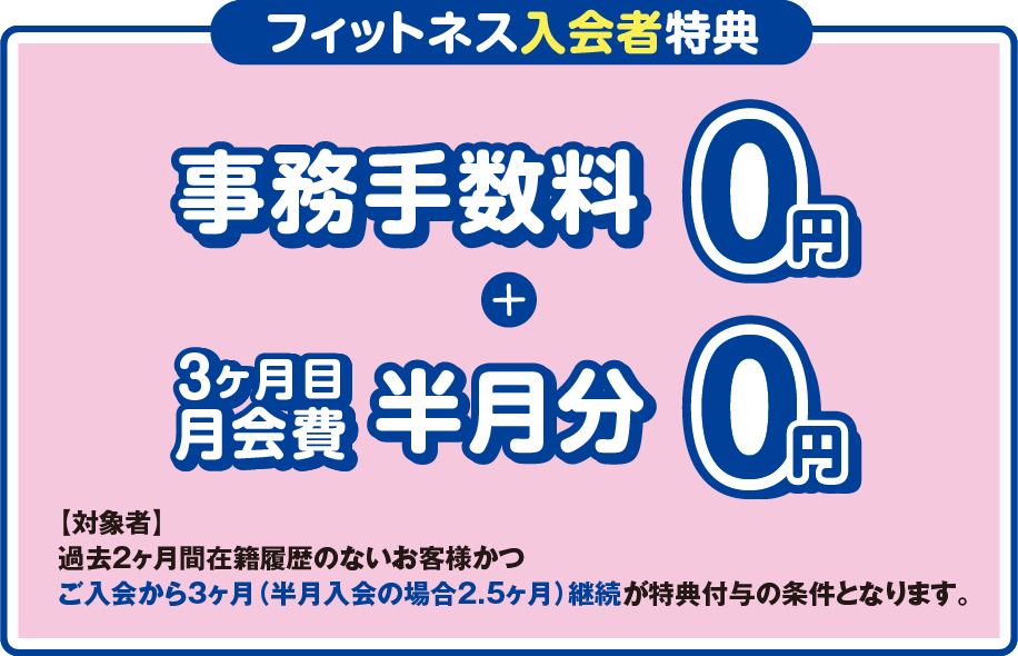 「フィットネス入会者特典」事務手数料0円+3ヶ月目の月会費半月分0円 ［対象者］過去2ヶ月間在籍履歴のないお客様かつご入会から3ヶ月（半月入会の場合2.5ヶ月）継続が特典付与の条件となります。