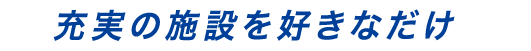 充実の施設を好きなだけ